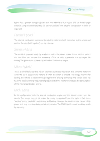 hybrid has a greater storage capacity than Mild Hybrid or Full Hybrid and can travel longer
distances using only electricity. They can be manufactured with a hybrid conﬁguration in series or
in parallel.


Parallel Hybrid
The internal combustion engine and the electric motor are both connected to the wheels and
each of them (or both together) can start the car.


Series Hybrid
The vehicle is powered solely by an electric motor that draws power from a traction battery
and the driver can increase the autonomy of the car with a generator that recharges the
battery. The generator is powered by an internal combustion engine.


Micro-Hybrid
This is a conventional car that has an automatic start-stop mechanism that turns the motor off
when the car is stopped and restarts it when the clutch is pressed. The energy required for
starting the vehicle is created through regenerative braking technology. The vehicle does not
have the electrical energy required for propulsion but this mechanism reduces the consumption
of the internal combustion engine.


Mild Hybrid
In this conﬁguration both the internal combustion engine and the electric motor turn the
wheels. The energy needed to power the motor is obtained from the battery that stores
“surplus” energy created through driving and braking. However, the electric motor has very little
power and only operates during vehicle acceleration. The Mild Hybrid cannot be driven solely
by electricity.




                                                                                             52
 
