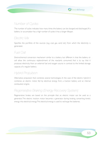 Number of Cycles
The number of cycles indicates how many times the battery can be charged and discharged. If a
battery or accumulator has a high number of cycles it has a longer lifespan.


Electric Mix
Speciﬁes the portfolio of the sources (e.g. coal, gas, wind etc) from which the electricity is
generated.


Fuel Cell
Electrochemical conversion mechanism similar to a battery but different in that the battery or
cell allow the continuous replenishment of the reactants consumed; that is to say that it
produces electricity from an external fuel and oxygen source in contrast to the limited storage
capacity of a regular battery.


Hybrid Propulsion
Alternative propulsion that combines several technologies. In the case of the electric hybrid: it
combines an electric motor fed by electrical energy from a traction battery and an internal
combustion engine.


Regenerative Braking (Energy Recovery System)
Regenerative brakes are based on the principle that an electric motor can be used as a
generator. The electric traction motor becomes a generator during braking, converting kinetic
energy into electrical energy. This electrical energy is used to recharge the batteries.




                                                                                            53
 