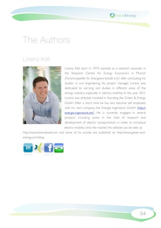 The Authors

Lorenz Köll
                               Lorenz Köll, born in 1974, worked as a research associate in
                               the Research Center for Energy Economics in Munich
                               (Forschungstelle für Energiewirtschaft e.V.) after concluding his
                               studies in civil engineering. As project manager, Lorenz was
                               dedicated to carrying out studies in different areas of the
                               energy industry, especially in electric-mobility. In the year 2011
                               Lorenz was directely involved in founding the Green & Energy
                               GmbH. After a short time he has also become self employed
                               with his own company, the Energie Ingenieure GmbH (http://
                               energie-ingenieure.net), He is currently engaged in several
                               projects including some in the ﬁeld of research and
                               development of electric transportation in order to introduce
                               electric-mobility onto the market. His website can be seen at:
http://www.lorenzkoell.com  and  some of his articles are published on http://www.green-and-
energy.com/blog .




                                                                                            54
 