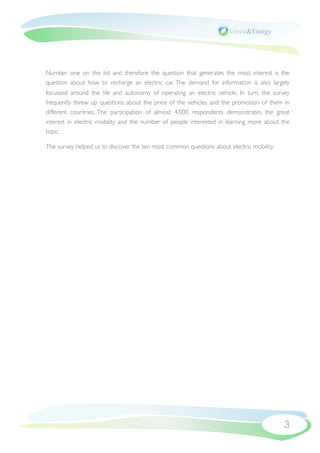 Number one on the list and therefore the question that generates the most interest is the
question about how to recharge an electric car. The demand for information is also largely
focussed around the life and autonomy of operating an electric vehicle. In turn, the survey
frequently threw up questions about the price of the vehicles and the promotion of them in
different countries. The participation of almost 4,000 respondents demonstrates the great
interest in electric mobility and the number of people interested in learning more about the
topic.

The survey helped us to discover the ten most common questions about electric mobility.




                                                                                          3
 