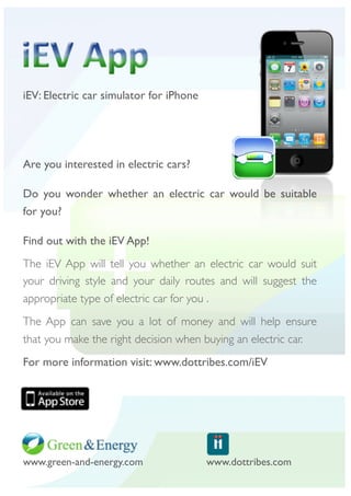 iEV: Electric car simulator for iPhone




Are you interested in electric cars?

Do you wonder whether an electric car would be suitable
for you?

Find out with the iEV App!
The iEV App will tell you whether an electric car would suit
your driving style and your daily routes and will suggest the
appropriate type of electric car for you .
The App can save you a lot of money and will help ensure
that you make the right decision when buying an electric car.
For more information visit: www.dottribes.com/iEV




www.green-and-energy.com
     	                                   www.dottribes.com
 