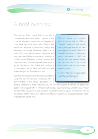 A brief overview
Currently, car dealers mainly feature cars with a
conventional combustion engine. However, as this         Did you know that the ﬁrst
book will attempt to explain, they are beginning to      electric car was built in 1834 by
understand that in the future, sales of hybrid and       Thomas Davenport? The vehicle
electric cars will grow. In this context, modern and     was a prototype and did not have
alternative technology frequently appears as a           rechargeable batteries. When Carl
series of concepts, parameters and names that you        Friedrich Benz introduced the ﬁrst
may have heard of but whose correct deﬁnition is         petrol automobile in 1885, the
not fully known. To prevent possible confusion and       electric car was already known,
to provide clarity from the beginning, this chapter is   but the low cost of fuel at the
an introduction to the subject and provides a            time meant that the combustion
concise perspective on these technologies, as well       engine prevailed.
as explaining some of the new concepts.
                                                         Source: http://de.wikipedia.org/
Even the manufacturers themselves have problems      wiki/ Thomas_Davenport
using the correct technical vocabulary. This is
demonstrated in the ofﬁcial description of a
product written by a British subsidiary of a US car manufacturer. It indicates an electric car
battery with a capacity of 111 kWh (kilowatt hours), a fact which simply cannot be true. The car
has 111 kW, a measurement that is used to indicate the electrical power more than to refer to
the capacity of the electric car’s battery. (see http://www.green-and-energy.com/blog/the-need-
forclariﬁcation-around-evs/).




                                                                                              4
 
