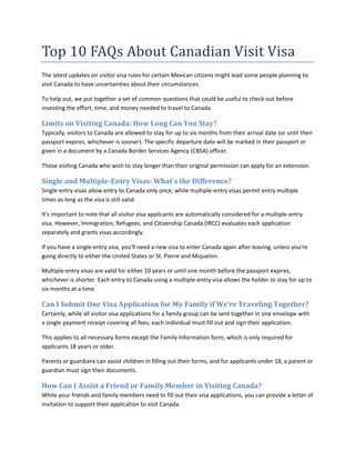 Top 10 FAQs About Canadian Visit Visa
The latest updates on visitor visa rules for certain Mexican citizens might lead some people planning to
visit Canada to have uncertainties about their circumstances.
To help out, we put together a set of common questions that could be useful to check out before
investing the effort, time, and money needed to travel to Canada.
Limits on Visiting Canada: How Long Can You Stay?
Typically, visitors to Canada are allowed to stay for up to six months from their arrival date (or until their
passport expires, whichever is sooner). The specific departure date will be marked in their passport or
given in a document by a Canada Border Services Agency (CBSA) officer.
Those visiting Canada who wish to stay longer than their original permission can apply for an extension.
Single and Multiple-Entry Visas: What's the Difference?
Single-entry visas allow entry to Canada only once, while multiple-entry visas permit entry multiple
times as long as the visa is still valid.
It's important to note that all visitor visa applicants are automatically considered for a multiple-entry
visa. However, Immigration, Refugees, and Citizenship Canada (IRCC) evaluates each application
separately and grants visas accordingly.
If you have a single-entry visa, you'll need a new visa to enter Canada again after leaving, unless you're
going directly to either the United States or St. Pierre and Miquelon.
Multiple-entry visas are valid for either 10 years or until one month before the passport expires,
whichever is shorter. Each entry to Canada using a multiple-entry visa allows the holder to stay for up to
six months at a time.
Can I Submit One Visa Application for My Family if We’re Traveling Together?
Certainly, while all visitor visa applications for a family group can be sent together in one envelope with
a single payment receipt covering all fees, each individual must fill out and sign their application.
This applies to all necessary forms except the Family Information form, which is only required for
applicants 18 years or older.
Parents or guardians can assist children in filling out their forms, and for applicants under 18, a parent or
guardian must sign their documents.
How Can I Assist a Friend or Family Member in Visiting Canada?
While your friends and family members need to fill out their visa applications, you can provide a letter of
invitation to support their application to visit Canada.
 