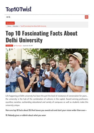 Home > Education > Top 10 Fascinating Facts About Delhi University
Top 10 Fascinating Facts About
Delhi University
Education by Priya Singha - September 16, 2017
Life happening at Delhi university has been the part the level of resistance of conversation for years….
the university is the hub of the combination of cultures in the capital. Award-winning professors,
countless societies, outstanding educational and variety of campuses as well as students make this
university unique.
Here are top 10 facts about DU that leaves you awestruck and start your vision wider than ever—
10. Nobody gives a rubbish about what you wear
You are here

 