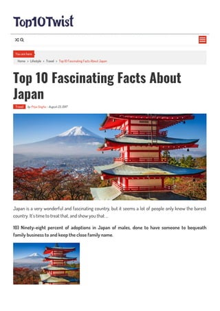 Home > Lifestyle > Travel > Top 10 Fascinating Facts About Japan
Top 10 Fascinating Facts About
Japan
Travel by Priya Singha - August 23, 2017
Japan is a very wonderful and fascinating country, but it seems a lot of people only know the barest
country. It’s time to treat that, and show you that …
10) Ninety-eight percent of adoptions in Japan of males, done to have someone to bequeath
family business to and keep the close family name.
You are here

 