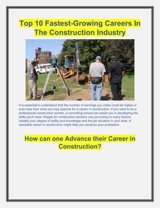 Top 10 Fastest-Growing Careers In
The Construction Industry
It is essential to understand that the number of earnings you make could be higher or
even less than what you may assume for a career in construction. If you want to be a
professional construction worker, a concreting school can assist you in developing the
skills you’ll need. Wages for construction workers vary according to many factors,
notably your degree of ability and knowledge and the job situation in your area. A
reputable career in construction might help you advance your profession.
How can one Advance their Career in
Construction?
 
