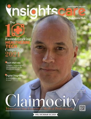 Innovation that Empowers Medical Professionals
Tech Marvels
5 Biggest Technological
Advancements in the
Healthcare Sector
Digital Diagnosis
Is telemedicine here
to stay?
Claimocity
1
Fastest-Growing
HEALTHCARE
TECH
Companies,
2021
VOL 09 ISSUE 02 2021
Jim Sholeﬀ
Chief Execu ve Oﬃcer
Top
 