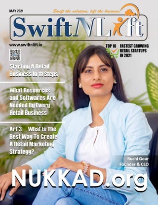 www.swiftnlift.in
NUKKAD.org
NUKKAD.org
MAY 2021
Starting A Retail
Business In 11 Steps
What Resources
and Softwares Are
Needed By Every
Retail Business
Art 3	 What Is The
Best Way To Create
A Retail Marketing
Strategy?
Starting A Retail
Business In 11 Steps
What Resources
and Softwares Are
Needed By Every
Retail Business
Art 3	 What Is The
Best Way To Create
A Retail Marketing
Strategy?
Ruchi Gour
Ruchi Gour
Founder & CEO
Founder & CEO
FASTEST GROWING
RETAIL STARTUPS
IN 2021
TOP 10
 