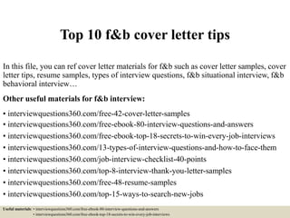 Top 10 f&b cover letter tips
In this file, you can ref cover letter materials for f&b such as cover letter samples, cover
letter tips, resume samples, types of interview questions, f&b situational interview, f&b
behavioral interview…
Other useful materials for f&b interview:
• interviewquestions360.com/free-42-cover-letter-samples
• interviewquestions360.com/free-ebook-80-interview-questions-and-answers
• interviewquestions360.com/free-ebook-top-18-secrets-to-win-every-job-interviews
• interviewquestions360.com/13-types-of-interview-questions-and-how-to-face-them
• interviewquestions360.com/job-interview-checklist-40-points
• interviewquestions360.com/top-8-interview-thank-you-letter-samples
• interviewquestions360.com/free-48-resume-samples
• interviewquestions360.com/top-15-ways-to-search-new-jobs
Useful materials: • interviewquestions360.com/free-ebook-80-interview-questions-and-answers
• interviewquestions360.com/free-ebook-top-18-secrets-to-win-every-job-interviews
 