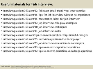Useful materials for f&b interview:
• interviewquestions360.com/12-followup-email-thank-you-letter-samples
• interviewquestions360.com/15-tips-for-job-interview-withour-no-experience
• interviewquestions360.com/15-presentation-ideas-for-job-interview
• interviewquestions360.com/12-job-interview-role-play-examples
• interviewquestions360.com/10-job-interview-techniques
• interviewquestions360.com/11-job-interview-skills
• interviewquestions360.com/tips-to-answer-question-why-should-I-hire-you
• interviewquestions360.com/25-interview-questions-to-ask-employer
• interviewquestions360.com/25-job-interview-assessment-test-examples
• interviewquestions360.com/15-tips-to-answer-experience-questions
• interviewquestions360.com/12-tips-to-answer-education-knowledge-questions
Useful materials: • interviewquestions360.com/free-ebook-80-interview-questions-and-answers
• interviewquestions360.com/free-ebook-top-18-secrets-to-win-every-job-interviews
 