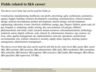 Fields related to f&b career:
The above cover letter tips can be used for fields as:
Construction, manufacturing, healthcare, non profit, advertising, agile, architecture, automotive,
agency, budget, building, business development, consulting, communication, clinical research,
design, software development, product development, interior design, web development,
engineering, education, events, electrical, exhibition, energy, ngo, finance, fashion, green card, oil
gas, hospital, it, marketing, media, mining, nhs, non technical, oil and gas, offshore,
pharmaceutical, real estate, retail, research, human resources, telecommunications, technology,
technical, senior, digital, software, web, clinical, hr, infrastructure, business, erp, creative, ict,
hvac, sales, quality management, uk, implementation, network, operations, architectural,
environmental, crm, website, interactive, security, supply chain, logistics, training, project
management, administrative management…
The above cover letter tips also can be used for job title levels: entry level f&b, junior f&b, senior
f&b, f&b assistant, f&b associate, f&b administrator, f&b clerk, f&b coordinator, f&b consultant,
f&b controller, f&b director, f&b engineer, f&b executive, f&b leader, f&b manager, f&b officer,
f&b specialist, f&b supervisor, VP f&b…
Useful materials: • interviewquestions360.com/free-ebook-80-interview-questions-and-answers
• interviewquestions360.com/free-ebook-top-18-secrets-to-win-every-job-interviews
 