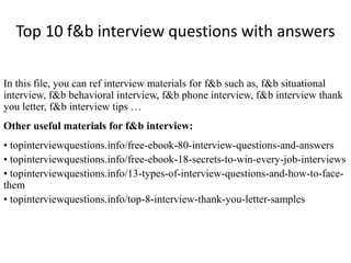 Top 10 f&b interview questions with answers 
In this file, you can ref interview materials for f&b such as, f&b situational 
interview, f&b behavioral interview, f&b phone interview, f&b interview thank 
you letter, f&b interview tips … 
Other useful materials for f&b interview: 
• topinterviewquestions.info/free-ebook-80-interview-questions-and-answers 
• topinterviewquestions.info/free-ebook-18-secrets-to-win-every-job-interviews 
• topinterviewquestions.info/13-types-of-interview-questions-and-how-to-face-them 
• topinterviewquestions.info/top-8-interview-thank-you-letter-samples 
 