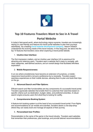 Top 10 Features Travelers Want to See in A Travel
Portal Website
In today’s fast-paced world, where technology reigns supreme, travelers are increasingly
relying on user-friendly and feature-rich travel portal websites to plan their journeys
seamlessly. As a leading travel website development company, Aseum Infotech
understands the evolving needs of the travel industry. In this blog post, we delve into the
top 10 features that travelers crave when exploring a travel portal website.
1. Intuitive User Interface:
The first impression matters, and an intuitive user interface (UI) is paramount for
attracting and retaining users. Travelers want a website that is easy to navigate, with
clear categories, well-defined sections, and an overall design that facilitates effortless
exploration.
2. Mobile Responsiveness:
In an era where smartphones have become an extension of ourselves, a mobile-
responsive travel portal is not just a preference but a necessity. Travelers expect
seamless experiences on their mobile devices, allowing them to plan and book their trips
on the go.
3. Advanced Search and Filter Options:
Efficient search and filter functionalities are key components of a successful travel portal.
Travelers appreciate websites that enable them to customize their searches based on
specific criteria such as destination, budget, dates, and preferred amenities. A robust
search engine ensures users find what they’re looking for swiftly.
4. Comprehensive Booking System:
A feature-rich booking system is at the heart of any successful travel portal. From flights
and accommodations to car rentals and activities, travelers desire a one-stop-shop
where they can easily book and manage all aspects of their journey.
5. Personalized User Profiles:
Personalization is the name of the game in the travel industry. Travelers want websites
that remember their preferences, past bookings, and provide tailored recommendations.
 