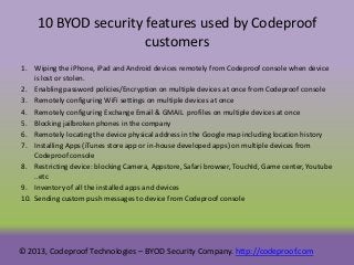 10 BYOD security features used by Codeproof
customers
1. Wiping the iPhone, iPad and Android devices remotely from Codeproof console when device
is lost or stolen.
2. Enabling password policies/Encryption on multiple devices at once from Codeproof console
3. Remotely configuring WiFi settings on multiple devices at once
4. Remotely configuring Exchange Email & GMAIL profiles on multiple devices at once
5. Blocking jailbroken phones in the company
6. Remotely locating the device physical address in the Google map including location history
7. Installing Apps (iTunes store app or in-house developed apps) on multiple devices from
Codeproof console
8. Restricting device: blocking Camera, Appstore, Safari browser, TouchId, Game center, Youtube
..etc
9. Inventory of all the installed apps and devices
10. Sending custom push messages to device from Codeproof console

© 2013, Codeproof Technologies – BYOD Security Company. http://codeproof.com

 