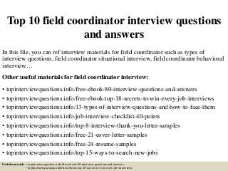 Top 10 field coordinator interview questions
and answers
In this file, you can ref interview materials for field coordinator such as types of
interview questions, field coordinator situational interview, field coordinator behavioral
interview…
Other useful materials for field coordinator interview:
• topinterviewquestions.info/free-ebook-80-interview-questions-and-answers
• topinterviewquestions.info/free-ebook-top-18-secrets-to-win-every-job-interviews
• topinterviewquestions.info/13-types-of-interview-questions-and-how-to-face-them
• topinterviewquestions.info/job-interview-checklist-40-points
• topinterviewquestions.info/top-8-interview-thank-you-letter-samples
• topinterviewquestions.info/free-21-cover-letter-samples
• topinterviewquestions.info/free-24-resume-samples
• topinterviewquestions.info/top-15-ways-to-search-new-jobs
Useful materials: • topinterviewquestions.info/free-ebook-80-interview-questions-and-answers
• topinterviewquestions.info/free-ebook-top-18-secrets-to-win-every-job-interviews
 