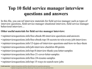 Top 10 field service manager interview
questions and answers
In this file, you can ref interview materials for field service manager such as types of
interview questions, field service manager situational interview, field service manager
behavioral interview…
Other useful materials for field service manager interview:
• topinterviewquestions.info/free-ebook-80-interview-questions-and-answers
• topinterviewquestions.info/free-ebook-top-18-secrets-to-win-every-job-interviews
• topinterviewquestions.info/13-types-of-interview-questions-and-how-to-face-them
• topinterviewquestions.info/job-interview-checklist-40-points
• topinterviewquestions.info/top-8-interview-thank-you-letter-samples
• topinterviewquestions.info/free-21-cover-letter-samples
• topinterviewquestions.info/free-24-resume-samples
• topinterviewquestions.info/top-15-ways-to-search-new-jobs
Useful materials: • topinterviewquestions.info/free-ebook-80-interview-questions-and-answers
• topinterviewquestions.info/free-ebook-top-18-secrets-to-win-every-job-interviews
 