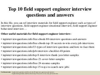 Top 10 field support engineer interview
questions and answers
In this file, you can ref interview materials for field support engineer such as types of
interview questions, field support engineer situational interview, field support engineer
behavioral interview…
Other useful materials for field support engineer interview:
• topinterviewquestions.info/free-ebook-80-interview-questions-and-answers
• topinterviewquestions.info/free-ebook-top-18-secrets-to-win-every-job-interviews
• topinterviewquestions.info/13-types-of-interview-questions-and-how-to-face-them
• topinterviewquestions.info/job-interview-checklist-40-points
• topinterviewquestions.info/top-8-interview-thank-you-letter-samples
• topinterviewquestions.info/free-21-cover-letter-samples
• topinterviewquestions.info/free-24-resume-samples
• topinterviewquestions.info/top-15-ways-to-search-new-jobs
Useful materials: • topinterviewquestions.info/free-ebook-80-interview-questions-and-answers
• topinterviewquestions.info/free-ebook-top-18-secrets-to-win-every-job-interviews
 