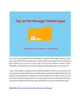 One of the most useful apps for your Android phone or tablet is a file manager or browser. These
days, most Android device manufacturers include a built-in file manager, but it's typically just
basic software and not ideal for power users who deal with enormous volumes of data.
Thankfully, the Google Play Store has many independent file managers that are up to the task.
Today, a file manager is available on every Android smartphone. However, you will receive a lot
of new features and advantages when you download the app from the Google Play Store that will
simplify your job and help you manage your files more effectively. Usually, you may store and
access files using built-in apps. However, you may conduct many more useful tasks, take notes,
switch between light and dark settings, and customize files as necessary with third-party apps.
Read also: How much does it cost to develop e-wallet apps
 