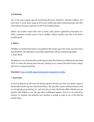 4.X sharing:
One of the most popular apps for transferring files from Android to Android is XShare, You
don't have to worry about using up all of your mobile data while transferring large video files
across devices because it operates over Wi-Fi and mobile hotspot.
XShare can transfer various files such as music, video, photos, applications, documents, etc.
With a maximum transfer speed of up to 40MB/s, XShare transfers your files at the fastest
possible speed.
5. Share:
SHAREit is considered the fastest cross-platform file transfer app in the world, 200 times faster
than Bluetooth. The application can transfer original files without compromising quality.
6. Super Beam:
SuperBeam is one of the best file transfer apps to share files between two different devices using
Wi-Fi. It makes file sharing quick and easy, allowing you to connect the desired device using a
QR code or a manual shared key.
Read also: Top 10 mobile app development companies in India
7. Fast teeth:
If you're looking for an all-in-one file sharing app that also lets you clone your phone, Zapya is
the best file transfer app for Android and iPhone. The app offers various advanced features such
as call copying, group sharing, etc., and even lets you chat with friends offline. Whether you are
familiar with English or not, the app offers multilingual support. Even if we set aside all its
features, its intuitive and attractive user interface is enough to make it one of the best file
transfer apps.
 