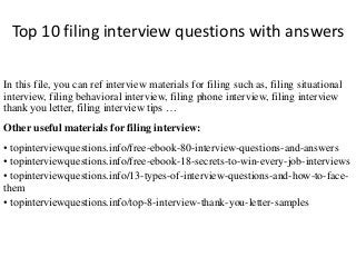 Top 10 filing interview questions with answers 
In this file, you can ref interview materials for filing such as, filing situational 
interview, filing behavioral interview, filing phone interview, filing interview 
thank you letter, filing interview tips … 
Other useful materials for filing interview: 
• topinterviewquestions.info/free-ebook-80-interview-questions-and-answers 
• topinterviewquestions.info/free-ebook-18-secrets-to-win-every-job-interviews 
• topinterviewquestions.info/13-types-of-interview-questions-and-how-to-face-them 
• topinterviewquestions.info/top-8-interview-thank-you-letter-samples 
 