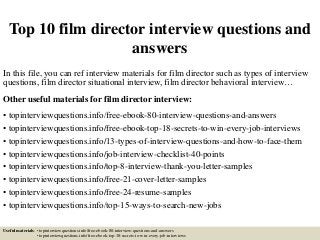 Top 10 film director interview questions and
answers
In this file, you can ref interview materials for film director such as types of interview
questions, film director situational interview, film director behavioral interview…
Other useful materials for film director interview:
• topinterviewquestions.info/free-ebook-80-interview-questions-and-answers
• topinterviewquestions.info/free-ebook-top-18-secrets-to-win-every-job-interviews
• topinterviewquestions.info/13-types-of-interview-questions-and-how-to-face-them
• topinterviewquestions.info/job-interview-checklist-40-points
• topinterviewquestions.info/top-8-interview-thank-you-letter-samples
• topinterviewquestions.info/free-21-cover-letter-samples
• topinterviewquestions.info/free-24-resume-samples
• topinterviewquestions.info/top-15-ways-to-search-new-jobs
Useful materials: • topinterviewquestions.info/free-ebook-80-interview-questions-and-answers
• topinterviewquestions.info/free-ebook-top-18-secrets-to-win-every-job-interviews
 
