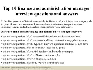 Top 10 finance and administration manager
interview questions and answers
In this file, you can ref interview materials for finance and administration manager such
as types of interview questions, finance and administration manager situational
interview, finance and administration manager behavioral interview…
Other useful materials for finance and administration manager interview:
• topinterviewquestions.info/free-ebook-80-interview-questions-and-answers
• topinterviewquestions.info/free-ebook-top-18-secrets-to-win-every-job-interviews
• topinterviewquestions.info/13-types-of-interview-questions-and-how-to-face-them
• topinterviewquestions.info/job-interview-checklist-40-points
• topinterviewquestions.info/top-8-interview-thank-you-letter-samples
• topinterviewquestions.info/free-21-cover-letter-samples
• topinterviewquestions.info/free-24-resume-samples
• topinterviewquestions.info/top-15-ways-to-search-new-jobs
Useful materials: • topinterviewquestions.info/free-ebook-80-interview-questions-and-answers
• topinterviewquestions.info/free-ebook-top-18-secrets-to-win-every-job-interviews
 