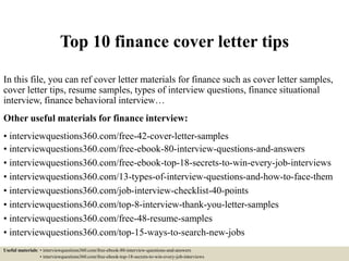 Top 10 finance cover letter tips
In this file, you can ref cover letter materials for finance such as cover letter samples,
cover letter tips, resume samples, types of interview questions, finance situational
interview, finance behavioral interview…
Other useful materials for finance interview:
• interviewquestions360.com/free-42-cover-letter-samples
• interviewquestions360.com/free-ebook-80-interview-questions-and-answers
• interviewquestions360.com/free-ebook-top-18-secrets-to-win-every-job-interviews
• interviewquestions360.com/13-types-of-interview-questions-and-how-to-face-them
• interviewquestions360.com/job-interview-checklist-40-points
• interviewquestions360.com/top-8-interview-thank-you-letter-samples
• interviewquestions360.com/free-48-resume-samples
• interviewquestions360.com/top-15-ways-to-search-new-jobs
Useful materials: • interviewquestions360.com/free-ebook-80-interview-questions-and-answers
• interviewquestions360.com/free-ebook-top-18-secrets-to-win-every-job-interviews
 