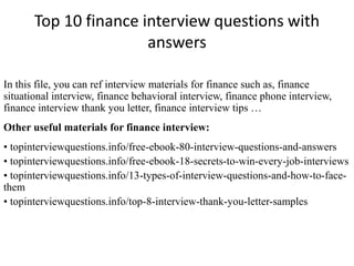 Top 10 finance interview questions with 
answers 
In this file, you can ref interview materials for finance such as, finance 
situational interview, finance behavioral interview, finance phone interview, 
finance interview thank you letter, finance interview tips … 
Other useful materials for finance interview: 
• topinterviewquestions.info/free-ebook-80-interview-questions-and-answers 
• topinterviewquestions.info/free-ebook-18-secrets-to-win-every-job-interviews 
• topinterviewquestions.info/13-types-of-interview-questions-and-how-to-face-them 
• topinterviewquestions.info/top-8-interview-thank-you-letter-samples 
 