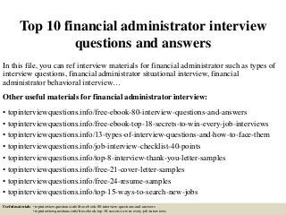 Top 10 financial administrator interview
questions and answers
In this file, you can ref interview materials for financial administrator such as types of
interview questions, financial administrator situational interview, financial
administrator behavioral interview…
Other useful materials for financial administrator interview:
• topinterviewquestions.info/free-ebook-80-interview-questions-and-answers
• topinterviewquestions.info/free-ebook-top-18-secrets-to-win-every-job-interviews
• topinterviewquestions.info/13-types-of-interview-questions-and-how-to-face-them
• topinterviewquestions.info/job-interview-checklist-40-points
• topinterviewquestions.info/top-8-interview-thank-you-letter-samples
• topinterviewquestions.info/free-21-cover-letter-samples
• topinterviewquestions.info/free-24-resume-samples
• topinterviewquestions.info/top-15-ways-to-search-new-jobs
Useful materials: • topinterviewquestions.info/free-ebook-80-interview-questions-and-answers
• topinterviewquestions.info/free-ebook-top-18-secrets-to-win-every-job-interviews
 
