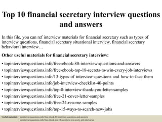 Top 10 financial secretary interview questions
and answers
In this file, you can ref interview materials for financial secretary such as types of
interview questions, financial secretary situational interview, financial secretary
behavioral interview…
Other useful materials for financial secretary interview:
• topinterviewquestions.info/free-ebook-80-interview-questions-and-answers
• topinterviewquestions.info/free-ebook-top-18-secrets-to-win-every-job-interviews
• topinterviewquestions.info/13-types-of-interview-questions-and-how-to-face-them
• topinterviewquestions.info/job-interview-checklist-40-points
• topinterviewquestions.info/top-8-interview-thank-you-letter-samples
• topinterviewquestions.info/free-21-cover-letter-samples
• topinterviewquestions.info/free-24-resume-samples
• topinterviewquestions.info/top-15-ways-to-search-new-jobs
Useful materials: • topinterviewquestions.info/free-ebook-80-interview-questions-and-answers
• topinterviewquestions.info/free-ebook-top-18-secrets-to-win-every-job-interviews
 