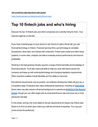 Page | 1
TOP 10 FINTECH JOBS AND ROLES AND SALARY
https://joinhandshake.com/blog/students/fintech-jobs/
Top 10 fintech jobs and who's hiring
Discover the top 10 fintech jobs and which companies are currently hiring for them. Your
next job might be on this list!
If you have a banking app on your phone or use Venmo to split a dinner bill, you use
financial technology or fintech. Financial services firms use technology to complete
transactions, store data, and interact with customers. Fintech jobs create and refine these
systems. In some roles, analysts use data to evaluate product performance and improve
profitability.
Working in this fast-growing industry requires a range of technical skills and knowledge of
financial products. You’ll also need soft skills to help you work with teams across the
company and keep up with evolving technology and changing regulatory requirements.
Other important qualities include flexibility and the ability to improvise.
Educational requirements vary by position, but software development skills will give you a
competitive edge. Employers also value professional experience, including an internship.
Some roles may also require a financial background or experience working in the finance
sector, though you can often begin with an entry-level finance role and move into a more
advanced role later.
In this article, we’ll go into more detail on the job requirements for today’s top fintech jobs.
Read on to find out which jobs match your skill set and level of expertise. You may just
come across the perfect job.
 