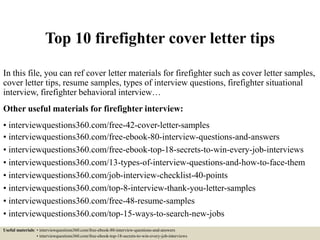Top 10 firefighter cover letter tips
In this file, you can ref cover letter materials for firefighter such as cover letter samples,
cover letter tips, resume samples, types of interview questions, firefighter situational
interview, firefighter behavioral interview…
Other useful materials for firefighter interview:
• interviewquestions360.com/free-42-cover-letter-samples
• interviewquestions360.com/free-ebook-80-interview-questions-and-answers
• interviewquestions360.com/free-ebook-top-18-secrets-to-win-every-job-interviews
• interviewquestions360.com/13-types-of-interview-questions-and-how-to-face-them
• interviewquestions360.com/job-interview-checklist-40-points
• interviewquestions360.com/top-8-interview-thank-you-letter-samples
• interviewquestions360.com/free-48-resume-samples
• interviewquestions360.com/top-15-ways-to-search-new-jobs
Useful materials: • interviewquestions360.com/free-ebook-80-interview-questions-and-answers
• interviewquestions360.com/free-ebook-top-18-secrets-to-win-every-job-interviews
 