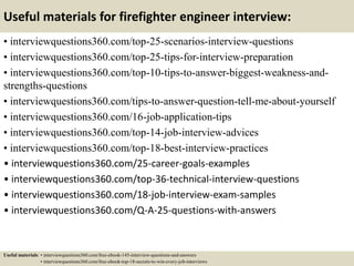 Useful materials for firefighter engineer interview:
• interviewquestions360.com/top-25-scenarios-interview-questions
• interviewquestions360.com/top-25-tips-for-interview-preparation
• interviewquestions360.com/top-10-tips-to-answer-biggest-weakness-and-
strengths-questions
• interviewquestions360.com/tips-to-answer-question-tell-me-about-yourself
• interviewquestions360.com/16-job-application-tips
• interviewquestions360.com/top-14-job-interview-advices
• interviewquestions360.com/top-18-best-interview-practices
• interviewquestions360.com/25-career-goals-examples
• interviewquestions360.com/top-36-technical-interview-questions
• interviewquestions360.com/18-job-interview-exam-samples
• interviewquestions360.com/Q-A-25-questions-with-answers
Useful materials: • interviewquestions360.com/free-ebook-145-interview-questions-and-answers
• interviewquestions360.com/free-ebook-top-18-secrets-to-win-every-job-interviews
 