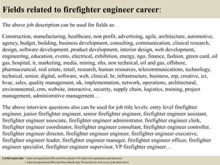 Fields related to firefighter engineer career:
The above job description can be used for fields as:
Construction, manufacturing, healthcare, non profit, advertising, agile, architecture, automotive,
agency, budget, building, business development, consulting, communication, clinical research,
design, software development, product development, interior design, web development,
engineering, education, events, electrical, exhibition, energy, ngo, finance, fashion, green card, oil
gas, hospital, it, marketing, media, mining, nhs, non technical, oil and gas, offshore,
pharmaceutical, real estate, retail, research, human resources, telecommunications, technology,
technical, senior, digital, software, web, clinical, hr, infrastructure, business, erp, creative, ict,
hvac, sales, quality management, uk, implementation, network, operations, architectural,
environmental, crm, website, interactive, security, supply chain, logistics, training, project
management, administrative management…
The above interview questions also can be used for job title levels: entry level firefighter
engineer, junior firefighter engineer, senior firefighter engineer, firefighter engineer assistant,
firefighter engineer associate, firefighter engineer administrator, firefighter engineer clerk,
firefighter engineer coordinator, firefighter engineer consultant, firefighter engineer controller,
firefighter engineer director, firefighter engineer engineer, firefighter engineer executive,
firefighter engineer leader, firefighter engineer manager, firefighter engineer officer, firefighter
engineer specialist, firefighter engineer supervisor, VP firefighter engineer…
Useful materials: • interviewquestions360.com/free-ebook-145-interview-questions-and-answers
• interviewquestions360.com/free-ebook-top-18-secrets-to-win-every-job-interviews
 