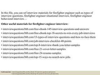 In this file, you can ref interview materials for firefighter engineer such as types of
interview questions, firefighter engineer situational interview, firefighter engineer
behavioral interview…
Other useful materials for firefighter engineer interview:
• interviewquestions360.com/free-ebook-145-interview-questions-and-answers
• interviewquestions360.com/free-ebook-top-18-secrets-to-win-every-job-interviews
• interviewquestions360.com/13-types-of-interview-questions-and-how-to-face-them
• interviewquestions360.com/job-interview-checklist-40-points
• interviewquestions360.com/top-8-interview-thank-you-letter-samples
• interviewquestions360.com/free-21-cover-letter-samples
• interviewquestions360.com/free-24-resume-samples
• interviewquestions360.com/top-15-ways-to-search-new-jobs
Useful materials: • interviewquestions360.com/free-ebook-145-interview-questions-and-answers
• interviewquestions360.com/free-ebook-top-18-secrets-to-win-every-job-interviews
 