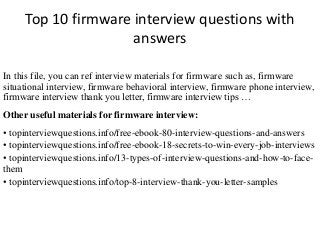 Top 10 firmware interview questions with 
answers 
In this file, you can ref interview materials for firmware such as, firmware 
situational interview, firmware behavioral interview, firmware phone interview, 
firmware interview thank you letter, firmware interview tips … 
Other useful materials for firmware interview: 
• topinterviewquestions.info/free-ebook-80-interview-questions-and-answers 
• topinterviewquestions.info/free-ebook-18-secrets-to-win-every-job-interviews 
• topinterviewquestions.info/13-types-of-interview-questions-and-how-to-face-them 
• topinterviewquestions.info/top-8-interview-thank-you-letter-samples 
 
