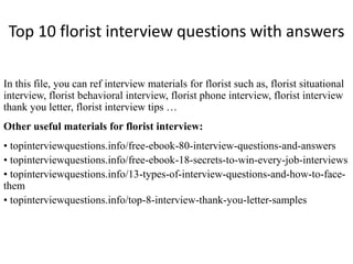 Top 10 florist interview questions with answers 
In this file, you can ref interview materials for florist such as, florist situational 
interview, florist behavioral interview, florist phone interview, florist interview 
thank you letter, florist interview tips … 
Other useful materials for florist interview: 
• topinterviewquestions.info/free-ebook-80-interview-questions-and-answers 
• topinterviewquestions.info/free-ebook-18-secrets-to-win-every-job-interviews 
• topinterviewquestions.info/13-types-of-interview-questions-and-how-to-face-them 
• topinterviewquestions.info/top-8-interview-thank-you-letter-samples 
 