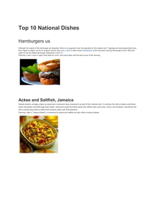 Top 10 National Dishes

Hamburgers us
Although the origins of the hamburger are disputed, there is no argument over the popularity of this classic dish. Toppings and accompaniments vary
from region to region, but for an original version visit Louis’ Lunch in New Haven,Connecticut, which has been serving hamburgers since 1900 and
claims to be the oldest hamburger restaurant in the U.S.
Planning: Louis’ Lunch is open most days for lunch, and some days until the early hours of the morning




.




Ackee and Saltfish, Jamaica
Despite ackee’s unhappy origins as slave food, Jamaicans have reclaimed it as part of their national dish. A nutritious fruit with a buttery-nutty flavor,
ackee resembles scrambled egg when boiled. Jamaicans sauté the boiled ackee with saltfish (salt-cured cod), onions, and tomatoes. Sometimes the
dish is served atop bammy (deep-fried cassava cakes) with fried plantains.
Planning: Jake’s, Treasure Beach, is renowned for ackee and saltfish and also offers cooking classes.
 