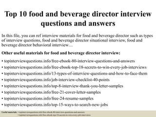 Top 10 food and beverage director interview
questions and answers
In this file, you can ref interview materials for food and beverage director such as types
of interview questions, food and beverage director situational interview, food and
beverage director behavioral interview…
Other useful materials for food and beverage director interview:
• topinterviewquestions.info/free-ebook-80-interview-questions-and-answers
• topinterviewquestions.info/free-ebook-top-18-secrets-to-win-every-job-interviews
• topinterviewquestions.info/13-types-of-interview-questions-and-how-to-face-them
• topinterviewquestions.info/job-interview-checklist-40-points
• topinterviewquestions.info/top-8-interview-thank-you-letter-samples
• topinterviewquestions.info/free-21-cover-letter-samples
• topinterviewquestions.info/free-24-resume-samples
• topinterviewquestions.info/top-15-ways-to-search-new-jobs
Useful materials: • topinterviewquestions.info/free-ebook-80-interview-questions-and-answers
• topinterviewquestions.info/free-ebook-top-18-secrets-to-win-every-job-interviews
 