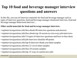 Top 10 food and beverage manager interview
questions and answers
In this file, you can ref interview materials for food and beverage manager such as
types of interview questions, food and beverage manager situational interview, food and
beverage manager behavioral interview…
Other useful materials for food and beverage manager interview:
• topinterviewquestions.info/free-ebook-80-interview-questions-and-answers
• topinterviewquestions.info/free-ebook-top-18-secrets-to-win-every-job-interviews
• topinterviewquestions.info/13-types-of-interview-questions-and-how-to-face-them
• topinterviewquestions.info/job-interview-checklist-40-points
• topinterviewquestions.info/top-8-interview-thank-you-letter-samples
• topinterviewquestions.info/free-21-cover-letter-samples
• topinterviewquestions.info/free-24-resume-samples
• topinterviewquestions.info/top-15-ways-to-search-new-jobs
Useful materials: • topinterviewquestions.info/free-ebook-80-interview-questions-and-answers
• topinterviewquestions.info/free-ebook-top-18-secrets-to-win-every-job-interviews
 