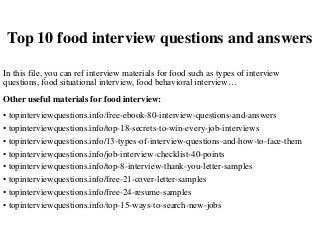 Top 10 food interview questions and answers
In this file, you can ref interview materials for food such as types of interview
questions, food situational interview, food behavioral interview…
Other useful materials for food interview:
• topinterviewquestions.info/free-ebook-80-interview-questions-and-answers
• topinterviewquestions.info/top-18-secrets-to-win-every-job-interviews
• topinterviewquestions.info/13-types-of-interview-questions-and-how-to-face-them
• topinterviewquestions.info/job-interview-checklist-40-points
• topinterviewquestions.info/top-8-interview-thank-you-letter-samples
• topinterviewquestions.info/free-21-cover-letter-samples
• topinterviewquestions.info/free-24-resume-samples
• topinterviewquestions.info/top-15-ways-to-search-new-jobs
 