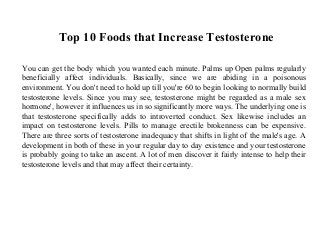 Top 10 Foods that Increase Testosterone
You can get the body which you wanted each minute. Palms up Open palms regularly
beneficially affect individuals. Basically, since we are abiding in a poisonous
environment. You don't need to hold up till you're 60 to begin looking to normally build
testosterone levels. Since you may see, testosterone might be regarded as a male sex
hormone', however it influences us in so significantly more ways. The underlying one is
that testosterone specifically adds to introverted conduct. Sex likewise includes an
impact on testosterone levels. Pills to manage erectile brokenness can be expensive.
There are three sorts of testosterone inadequacy that shifts in light of the male's age. A
development in both of these in your regular day to day existence and your testosterone
is probably going to take an ascent. A lot of men discover it fairly intense to help their
testosterone levels and that may affect their certainty.
 