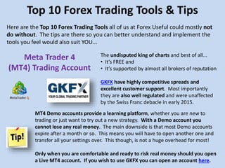 The undisputed king of charts and best of all...
• It’s FREE and
• It’s supported by almost all brokers of reputation
GKFX have highly competitive spreads and
excellent customer support. Most importantly
they are also well regulated and were unaffected
by the Swiss Franc debacle in early 2015.
Top 10 Forex Trading Tools & Tips
Here are the Top 10 Forex Trading Tools all of us at Forex Useful could mostly not
do without. The tips are there so you can better understand and implement the
tools you feel would also suit YOU...
Meta Trader 4
(MT4) Trading Account
MT4 Demo accounts provide a learning platform, whether you are new to
trading or just want to try out a new strategy. With a Demo account you
cannot lose any real money. The main downside is that most Demo accounts
expire after a month or so. This means you will have to open another one and
transfer all your settings over. This though, is not a huge overhead for most!
Only when you are comfortable and ready to risk real money should you open
a Live MT4 account. If you wish to use GKFX you can open an account here.
 