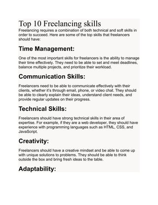 Top 10 Freelancing skills
Freelancing requires a combination of both technical and soft skills in
order to succeed. Here are some of the top skills that freelancers
should have:
Time Management:
One of the most important skills for freelancers is the ability to manage
their time effectively. They need to be able to set and meet deadlines,
balance multiple projects, and prioritize their workload.
Communication Skills:
Freelancers need to be able to communicate effectively with their
clients, whether it’s through email, phone, or video chat. They should
be able to clearly explain their ideas, understand client needs, and
provide regular updates on their progress.
Technical Skills:
Freelancers should have strong technical skills in their area of
expertise. For example, if they are a web developer, they should have
experience with programming languages such as HTML, CSS, and
JavaScript.
Creativity:
Freelancers should have a creative mindset and be able to come up
with unique solutions to problems. They should be able to think
outside the box and bring fresh ideas to the table.
Adaptability:
 