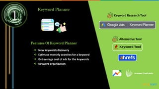 1
Keyword Planner
Keyword Research Tool
Features Of Keyword Planner
 New keywords discovery
 Estimate monthly searches for a keyword
 Get average cost of ads for the keywords
 Keyword organization
Alternative Tool
 