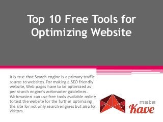Top 10 Free Tools for
Optimizing Website
It is true that Search engine is a primary traffic
source to websites. For making a SEO friendly
website, Web pages have to be optimized as
per search engine’s webmaster guidelines.
Webmasters can use free tools available online
to test the website for the further optimizing
the site for not only search engines but also for
visitors.
 