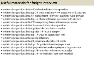 Useful materials for freight interview 
• topinterviewquestions.info/440-behavioral-interview-questions 
• topinterviewquestions.info/top-36-situational-interview-questions-with-answers 
• topinterviewquestions.info/95-management-interview-questions-with-answers 
• topinterviewquestions.info/top-30-phone-interview-questions-with-answers 
• topinterviewquestions.info/290-competency-based-interview-questions 
• topinterviewquestions.info/45-internship-interview-questions 
• topinterviewquestions.info/top-free-14-cover-letter-samples 
• topinterviewquestions.info/top-free-16-resume-sample 
• topinterviewquestions.info/top-15-ways-to-search-new-jobs 
• topinterviewquestions.info/second-interview 
• topinterviewquestions.info/job-interview-checklist-40-points 
• topinterviewquestions.info/top-15-tips-for-interview-preparation 
• topinterviewquestions.info/top-questions-to-ask-employer-during-interview 
• topinterviewquestions.info/top-58-interview-written-test-examples 
• topinterviewquestions.info/top-38-job-interview-best-best-practices 
 