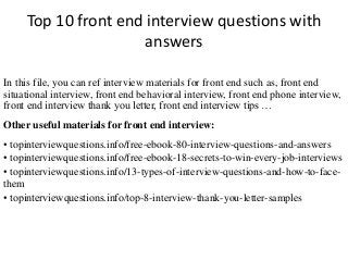 Top 10 front end interview questions with 
answers 
In this file, you can ref interview materials for front end such as, front end 
situational interview, front end behavioral interview, front end phone interview, 
front end interview thank you letter, front end interview tips … 
Other useful materials for front end interview: 
• topinterviewquestions.info/free-ebook-80-interview-questions-and-answers 
• topinterviewquestions.info/free-ebook-18-secrets-to-win-every-job-interviews 
• topinterviewquestions.info/13-types-of-interview-questions-and-how-to-face-them 
• topinterviewquestions.info/top-8-interview-thank-you-letter-samples 
 