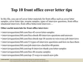 Top 10 front office cover letter tips
In this file, you can ref cover letter materials for front office such as cover letter
samples, cover letter tips, resume samples, types of interview questions, front office
situational interview, front office behavioral interview…
Other useful materials for front office interview:
• interviewquestions360.com/free-42-cover-letter-samples
• interviewquestions360.com/free-ebook-80-interview-questions-and-answers
• interviewquestions360.com/free-ebook-top-18-secrets-to-win-every-job-interviews
• interviewquestions360.com/13-types-of-interview-questions-and-how-to-face-them
• interviewquestions360.com/job-interview-checklist-40-points
• interviewquestions360.com/top-8-interview-thank-you-letter-samples
• interviewquestions360.com/free-48-resume-samples
• interviewquestions360.com/top-15-ways-to-search-new-jobs
Useful materials: • interviewquestions360.com/free-ebook-80-interview-questions-and-answers
• interviewquestions360.com/free-ebook-top-18-secrets-to-win-every-job-interviews
 