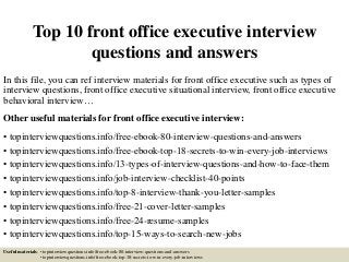 Top 10 front office executive interview
questions and answers
In this file, you can ref interview materials for front office executive such as types of
interview questions, front office executive situational interview, front office executive
behavioral interview…
Other useful materials for front office executive interview:
• topinterviewquestions.info/free-ebook-80-interview-questions-and-answers
• topinterviewquestions.info/free-ebook-top-18-secrets-to-win-every-job-interviews
• topinterviewquestions.info/13-types-of-interview-questions-and-how-to-face-them
• topinterviewquestions.info/job-interview-checklist-40-points
• topinterviewquestions.info/top-8-interview-thank-you-letter-samples
• topinterviewquestions.info/free-21-cover-letter-samples
• topinterviewquestions.info/free-24-resume-samples
• topinterviewquestions.info/top-15-ways-to-search-new-jobs
Useful materials: • topinterviewquestions.info/free-ebook-80-interview-questions-and-answers
• topinterviewquestions.info/free-ebook-top-18-secrets-to-win-every-job-interviews
 
